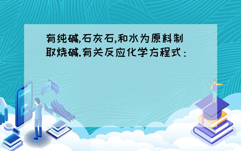 有纯碱,石灰石,和水为原料制取烧碱.有关反应化学方程式：