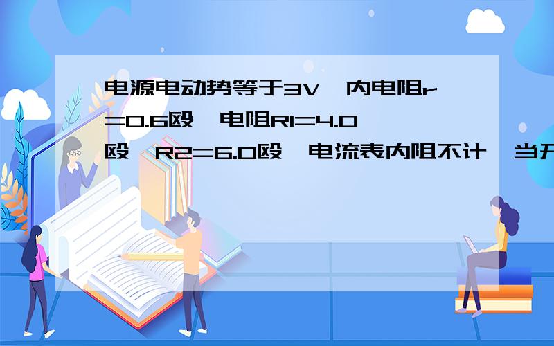 电源电动势等于3V,内电阻r=0.6殴,电阻R1=4.0殴,R2=6.0殴,电流表内阻不计,当开关闭合时求电流