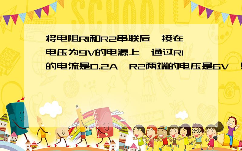 将电阻R1和R2串联后,接在电压为9V的电源上,通过R1的电流是0.2A,R2两端的电压是6V,则R1的阻值是（）欧,R1两端的电压为（）V,串联后的总电阻是（）欧