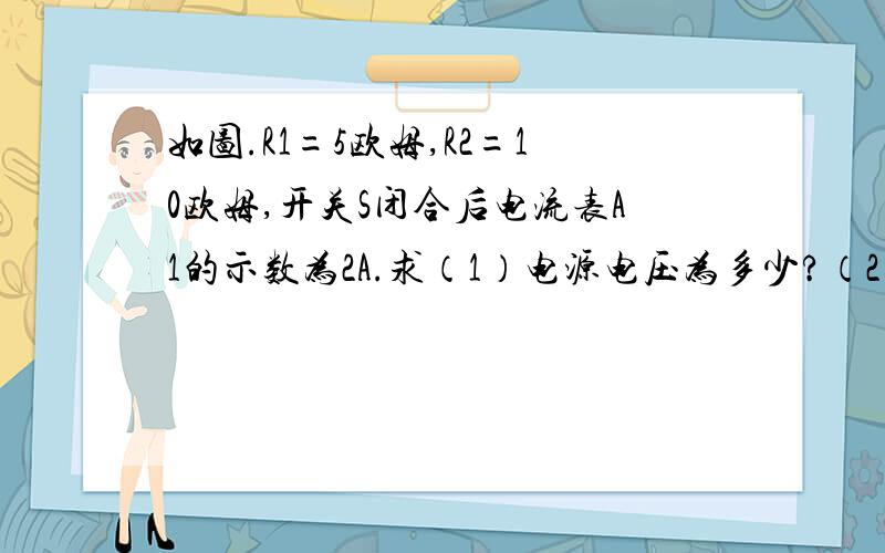 如图.R1=5欧姆,R2=10欧姆,开关S闭合后电流表A1的示数为2A.求（1）电源电压为多少?（2）电流表A2的示数是多少?