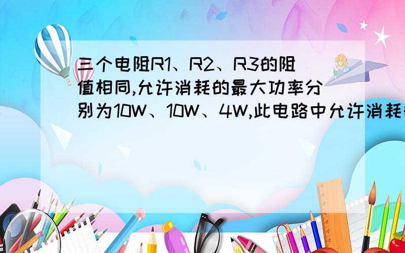 三个电阻R1、R2、R3的阻值相同,允许消耗的最大功率分别为10W、10W、4W,此电路中允许消耗的最大功率