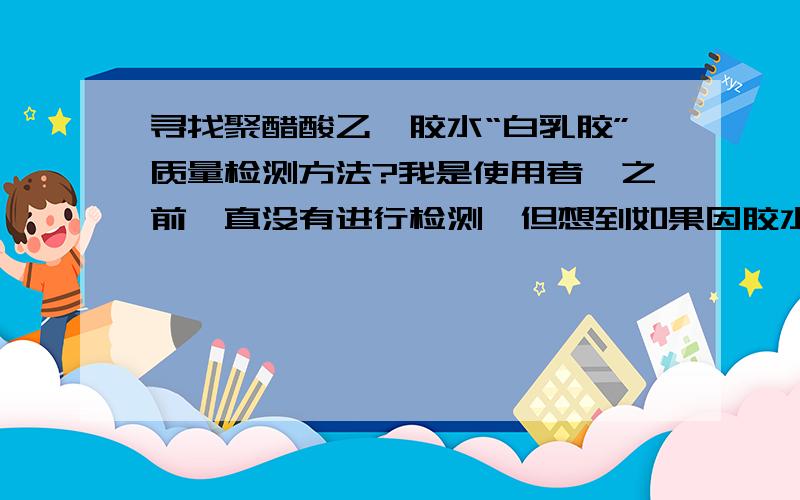 寻找聚醋酸乙烯胶水“白乳胶”质量检测方法?我是使用者,之前一直没有进行检测,但想到如果因胶水有质量问题,对公司的产品的影响太大了,所以想找一个有效的检测方法或试验方法!