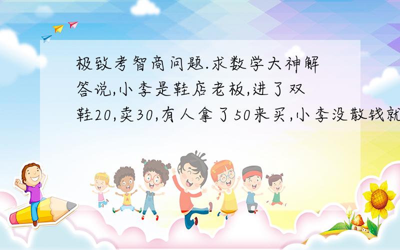 极致考智商问题.求数学大神解答说,小李是鞋店老板,进了双鞋20,卖30,有人拿了50来买,小李没散钱就拿那50去跟邻居换了5张10块,后来邻居发现小李换的50是假的叫小李赔,说说看小李卖那双鞋亏