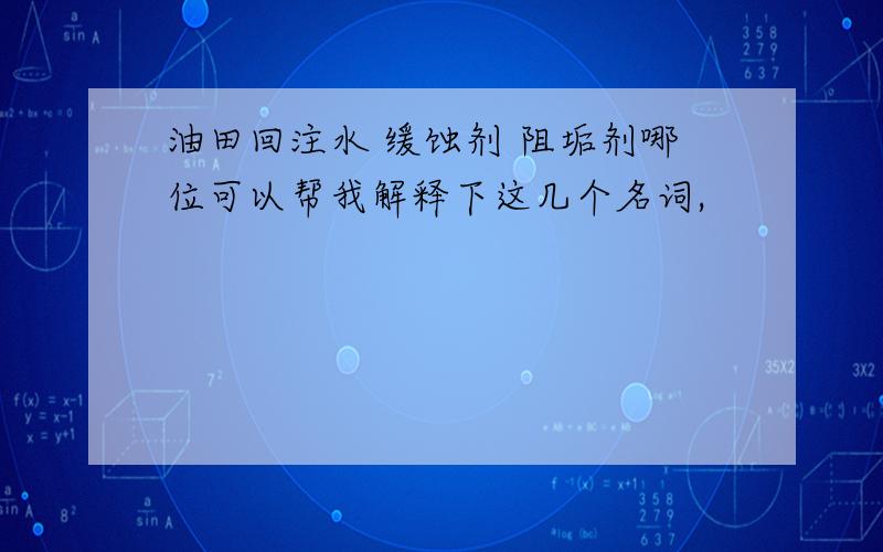 油田回注水 缓蚀剂 阻垢剂哪位可以帮我解释下这几个名词,