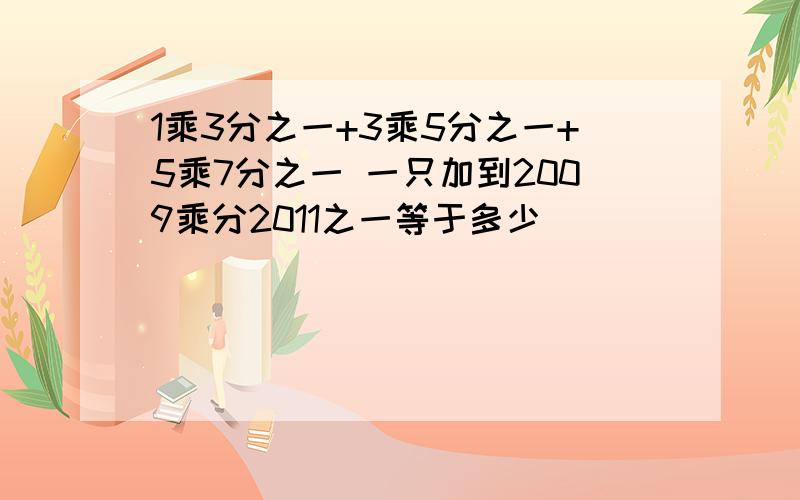 1乘3分之一+3乘5分之一+5乘7分之一 一只加到2009乘分2011之一等于多少