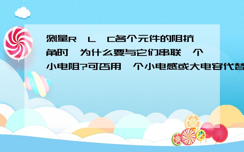 测量R、L、C各个元件的阻抗角时,为什么要与它们串联一个小电阻?可否用一个小电感或大电容代替?为什么?