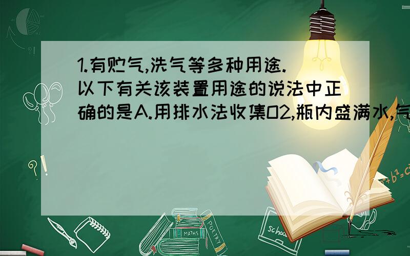 1.有贮气,洗气等多种用途.以下有关该装置用途的说法中正确的是A.用排水法收集O2,瓶内盛满水,气体从A管进B.用于病人输氧,瓶内盛放水,B管接供氧钢瓶C.测量HCl体积时,瓶内盛满水,气体从B管进,