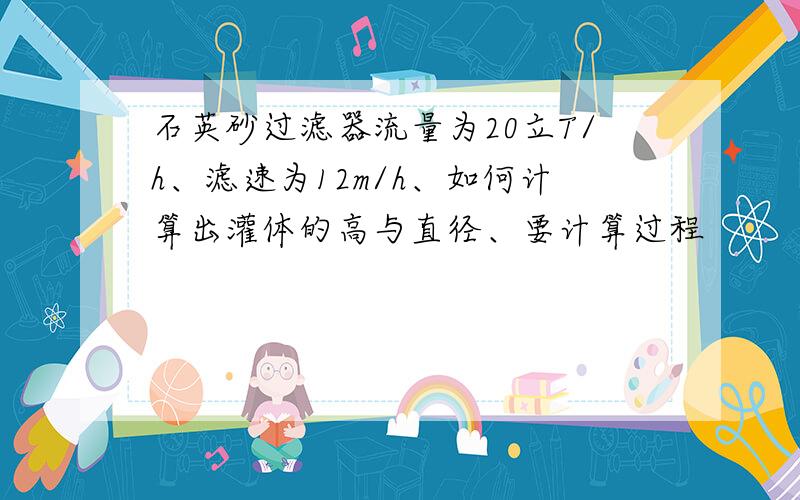 石英砂过滤器流量为20立T/h、滤速为12m/h、如何计算出灌体的高与直径、要计算过程