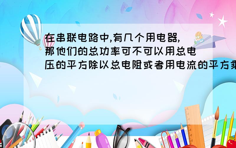 在串联电路中,有几个用电器,那他们的总功率可不可以用总电压的平方除以总电阻或者用电流的平方乘总电阻