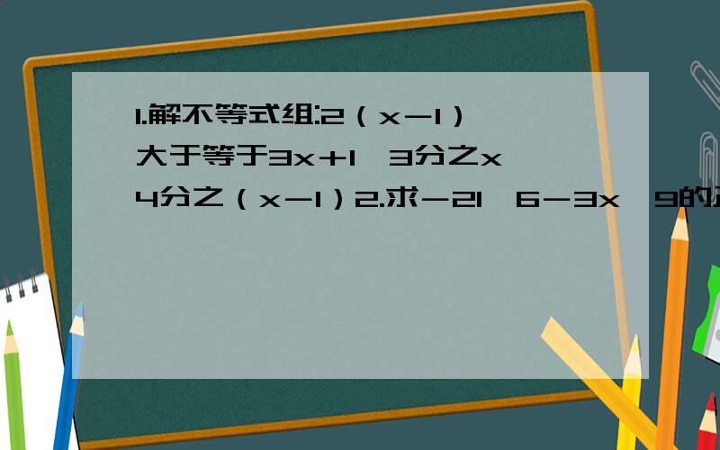 1.解不等式组:2（x－1）大于等于3x＋1,3分之x＜4分之（x－1）2.求－21＜6－3x≤9的正整数解