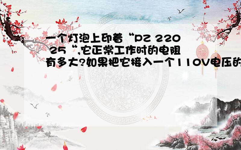 一个灯泡上印着“PZ 220 25“,它正常工作时的电阻有多大?如果把它接入一个110V电压的电路中,它实际消耗的电功率是多少?与接在一个220V电路上相比,这是它发光的亮度是亮些还是暗些用三种方