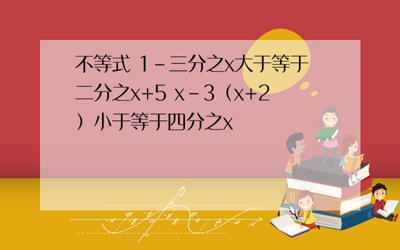 不等式 1-三分之x大于等于二分之x+5 x-3（x+2）小于等于四分之x