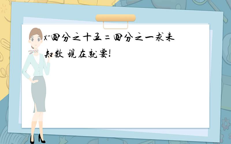 x-四分之十五=四分之一求未知数 现在就要!