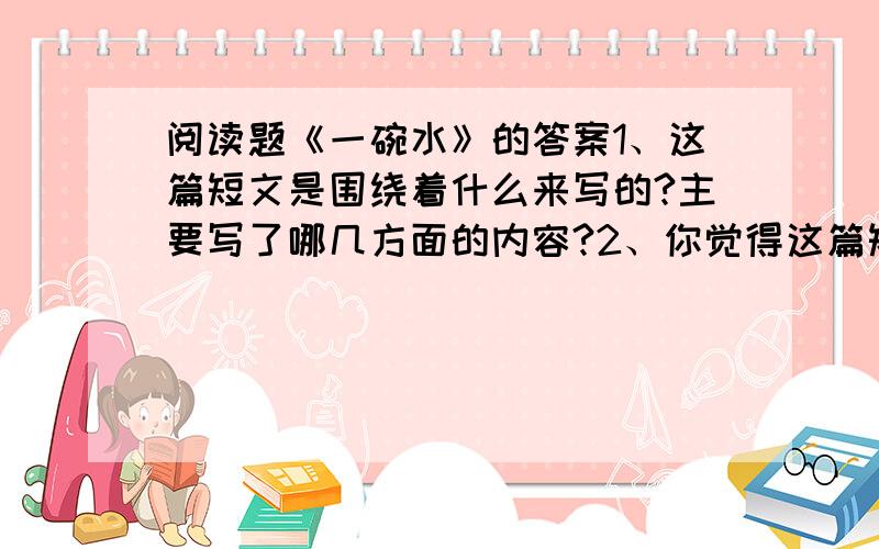 阅读题《一碗水》的答案1、这篇短文是围绕着什么来写的?主要写了哪几方面的内容?2、你觉得这篇短文表达了作者怎样的感情?3、作者是怎样具体写“一碗水”的特点的?4、如果你是作者的