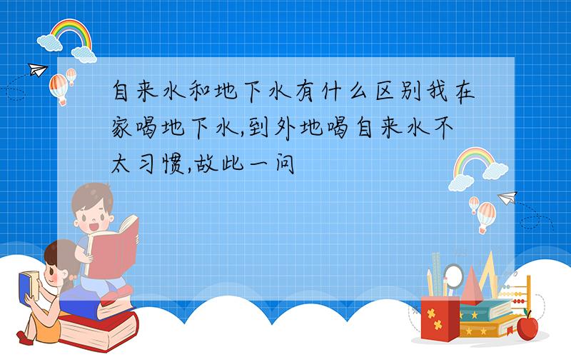 自来水和地下水有什么区别我在家喝地下水,到外地喝自来水不太习惯,故此一问