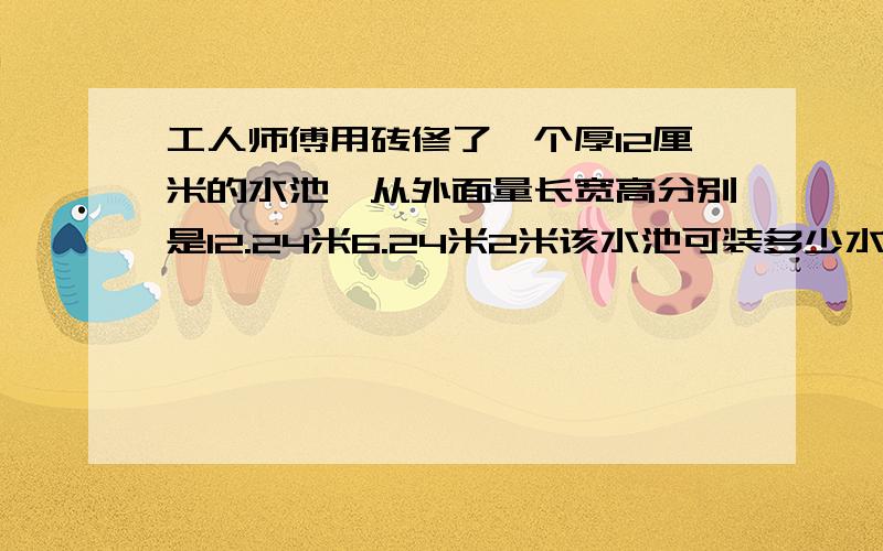 工人师傅用砖修了一个厚12厘米的水池,从外面量长宽高分别是12.24米6.24米2米该水池可装多少水?要写出你的解题思路和计算过程,.