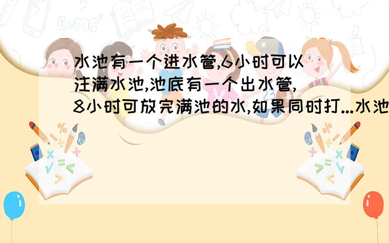 水池有一个进水管,6小时可以注满水池,池底有一个出水管,8小时可放完满池的水,如果同时打...水池有一个进水管,6小时可以注满水池,池底有一个出水管,8小时可放完满池的水,如果同时打开进