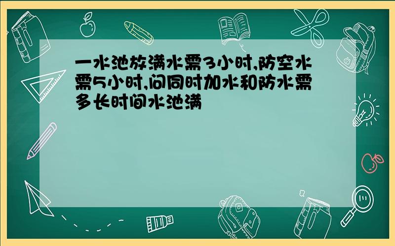 一水池放满水需3小时,防空水需5小时,问同时加水和防水需多长时间水池满