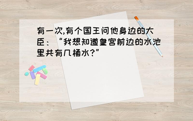 有一次,有个国王问他身边的大臣：“我想知道皇宫前边的水池里共有几桶水?”