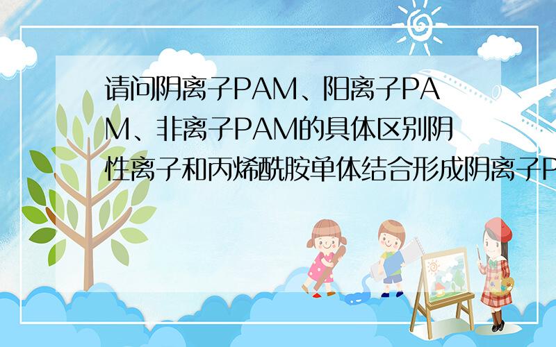 请问阴离子PAM、阳离子PAM、非离子PAM的具体区别阴性离子和丙烯酰胺单体结合形成阴离子PAM，那这个阴性离子是什么呢?是金属离子还是其它的有机物或是非金属的活性基团呢？