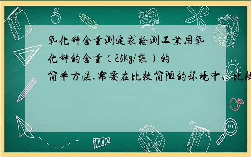 氧化锌含量测定求检测工业用氧化锌的含量（25Kg/袋）的简单方法,需要在比较简陋的环境中、比较经济的条件下适用.最好把计算公式,和原理也说一下