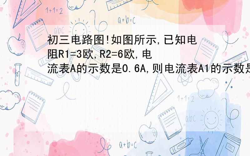 初三电路图!如图所示,已知电阻R1=3欧,R2=6欧,电流表A的示数是0.6A,则电流表A1的示数是?