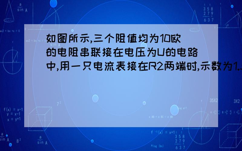 如图所示,三个阻值均为10欧的电阻串联接在电压为U的电路中,用一只电流表接在R2两端时,示数为1.5A,则电压U=?若改用一只电压表替换电流表,则电压表的示数为多少V ?此时电路中的电流是多少A.