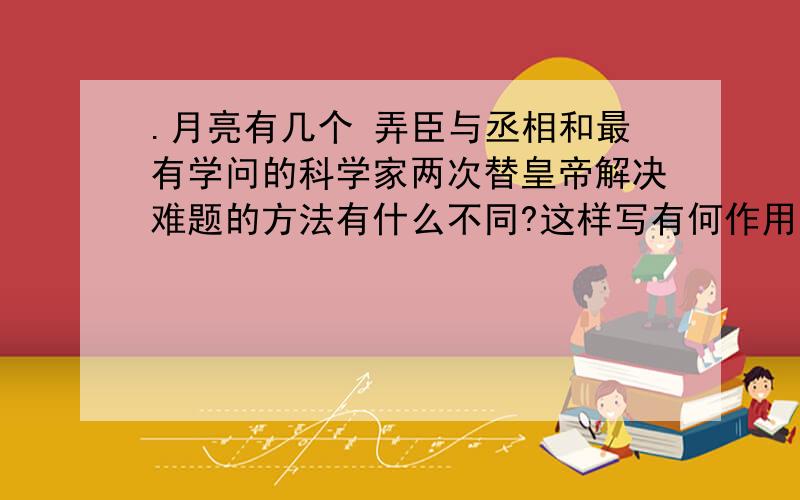 .月亮有几个 弄臣与丞相和最有学问的科学家两次替皇帝解决难题的方法有什么不同?这样写有何作用?你从这个童话故事中明白了一个怎样的道理?要简洁,话不要太多,不要抄网上的!