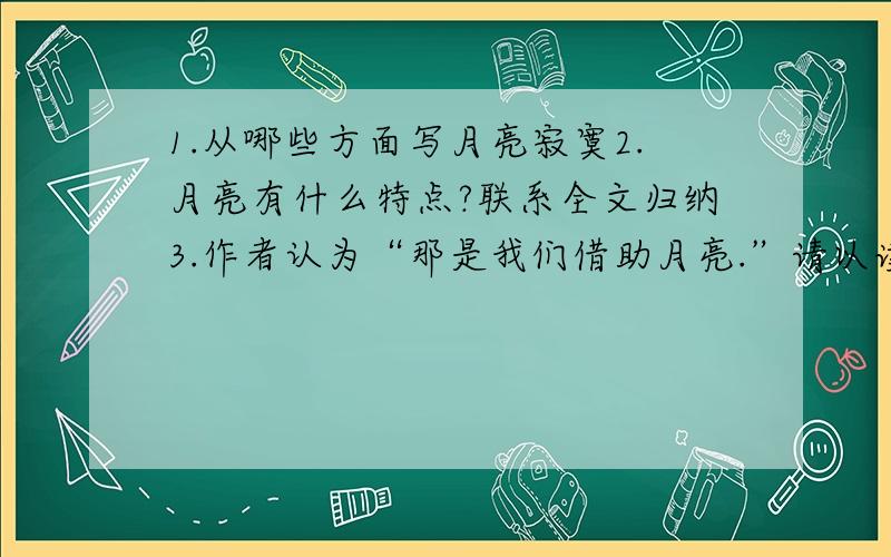 1.从哪些方面写月亮寂寞2.月亮有什么特点?联系全文归纳3.作者认为“那是我们借助月亮.”请以读过的诗为例谈谈对这句话的理解4.“月亮不屑于自己寂寞”但文章开头以“寂寞的月亮”理由