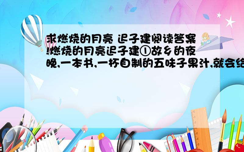 求燃烧的月亮 迟子建阅读答案!燃烧的月亮迟子建①故乡的夜晚,一本书,一杯自制的五味子果汁,就会给我带来踏实的睡眠.可是到了月圆的日子,情况就大不一样.穿窗而过的月光,会拿出主子的