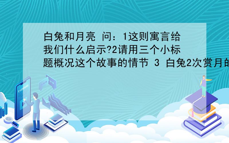 白兔和月亮 问：1这则寓言给我们什么启示?2请用三个小标题概况这个故事的情节 3 白兔2次赏月的心情有什么变化?为什么会产生这样的变化?