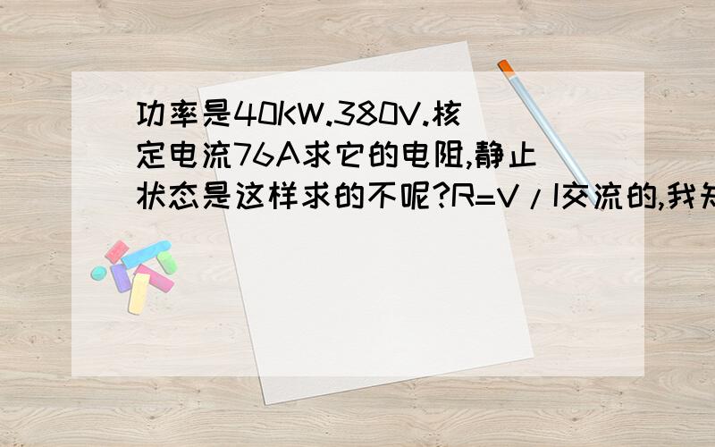 功率是40KW.380V.核定电流76A求它的电阻,静止状态是这样求的不呢?R=V/I交流的,我知道静止可以量,但是静止量出来的不知道是正确的吗