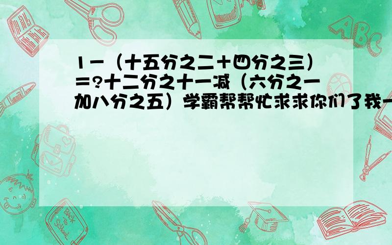 1－（十五分之二＋四分之三）＝?十二分之十一减（六分之一加八分之五）学霸帮帮忙求求你们了我一定感激不尽求求你们了