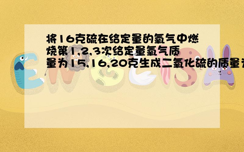 将16克硫在给定量的氧气中燃烧第1,2,3次给定量氧气质量为15,16,20克生成二氧化硫的质量为15,16,20克,生成SO2的质量为30,52,32克【1】这次试验中那一次恰好完全反应?【2】第几次实验中硫有剩余,