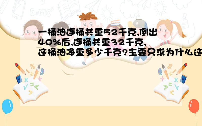 一桶油连桶共重52千克,倒出40%后,连桶共重32千克,这桶油净重多少千克?主要只求为什么这样做。原因请附上。(52-32)÷40%=20 ÷40%＝50kg