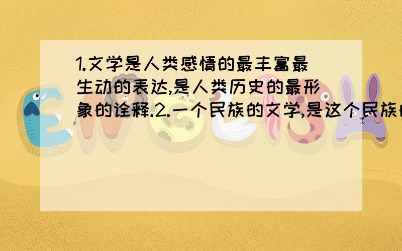 1.文学是人类感情的最丰富最生动的表达,是人类历史的最形象的诠释.2.一个民族的文学,是这个民族的历史.3.一个时代的优秀文学作品,是这个时代的缩影,是这个时代的心声,是这个时代千姿百