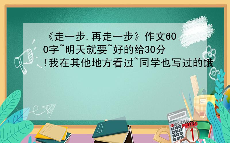 《走一步,再走一步》作文600字~明天就要~好的给30分!我在其他地方看过~同学也写过的饿