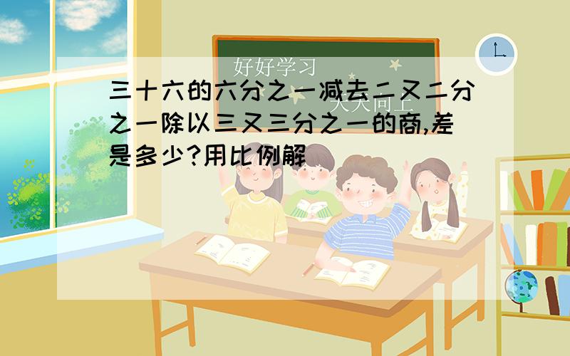 三十六的六分之一减去二又二分之一除以三又三分之一的商,差是多少?用比例解