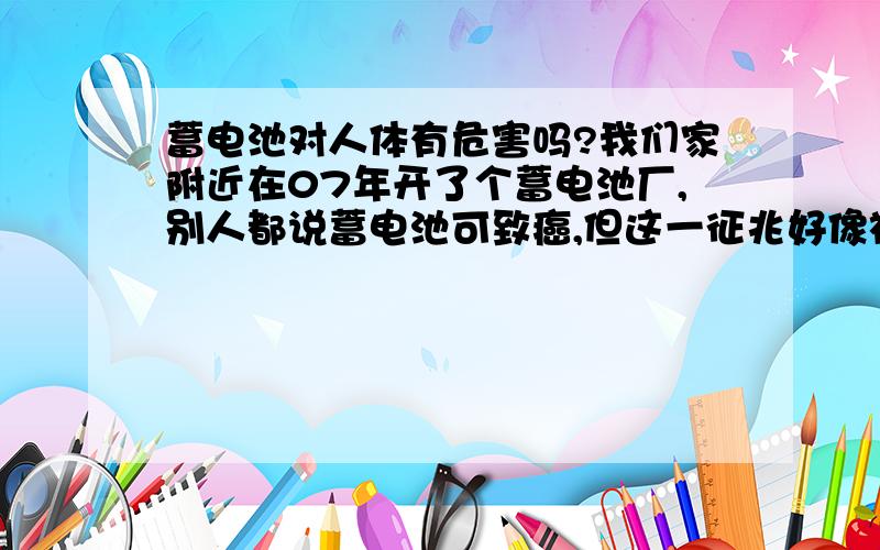 蓄电池对人体有危害吗?我们家附近在07年开了个蓄电池厂,别人都说蓄电池可致癌,但这一征兆好像被应验了一样,包括附近村子也一样的,得癌症的人也越来越多,起先的年龄段在五十岁以上,以