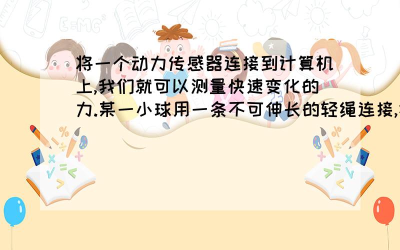 将一个动力传感器连接到计算机上,我们就可以测量快速变化的力.某一小球用一条不可伸长的轻绳连接,绳的另一端固定在悬点上.当小球在竖直面内来回摆动时,用动力传感器测得绳子对悬点