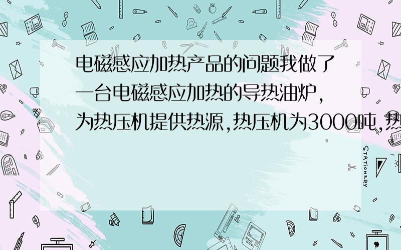 电磁感应加热产品的问题我做了一台电磁感应加热的导热油炉,为热压机提供热源,热压机为3000吨,热压板8块规格为长2400mm宽1300mm厚100mm,导热油约750公斤,加热功率为90kw,（30kw3台分别缠绕在直径