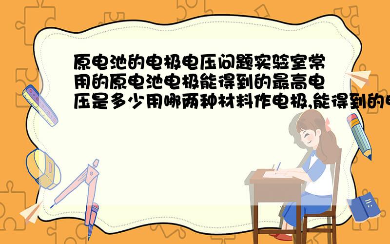 原电池的电极电压问题实验室常用的原电池电极能得到的最高电压是多少用哪两种材料作电极,能得到的电压最高?电压是不是直接用电极电势（不同电解液环境）相减得到的?实验室中怎样获