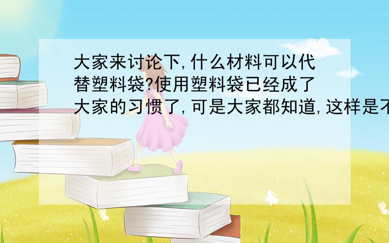 大家来讨论下,什么材料可以代替塑料袋?使用塑料袋已经成了大家的习惯了,可是大家都知道,这样是不好的,大家都来讨论一下,我们用什么样的材料才可以替代塑料袋的使用呢?