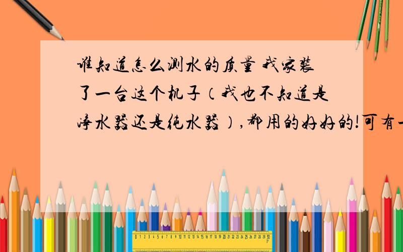 谁知道怎么测水的质量 我家装了一台这个机子（我也不知道是净水器还是纯水器）,都用的好好的!可有一天来了客人,他家也有装这种机子,他还带来了PH测试纸,检测了下我这台机子的水,发现