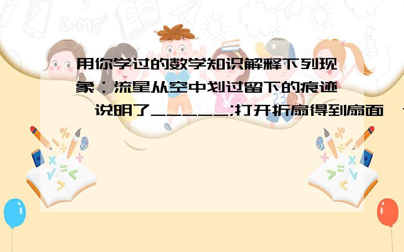 用你学过的数学知识解释下列现象：流星从空中划过留下的痕迹,说明了_____;打开折扇得到扇面,说明了______;一枚树立的硬币在光滑的桌面上快速旋转形成一个球,说明了_____.（根据几何知识解