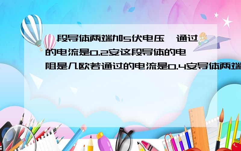 一段导体两端加5伏电压,通过的电流是0.2安这段导体的电阻是几欧若通过的电流是0.4安导体两端的电压为几伏