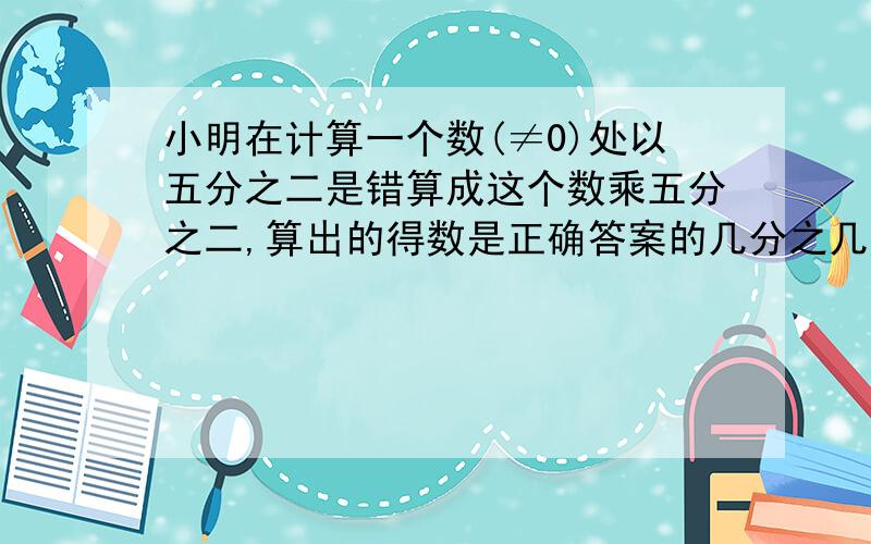 小明在计算一个数(≠0)处以五分之二是错算成这个数乘五分之二,算出的得数是正确答案的几分之几?迅速!快