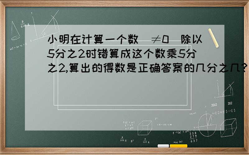 小明在计算一个数（≠0）除以5分之2时错算成这个数乘5分之2,算出的得数是正确答案的几分之几?（算式+得数+答句）财富悬赏就是你的~\(≧▽≦)/~