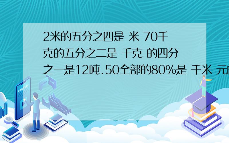 2米的五分之四是 米 70千克的五分之二是 千克 的四分之一是12吨.50全部的80％是 千米 元的752米的五分之四是 米70千克的五分之二是 千克的四分之一是12吨.50全部的80％是 千米元的75％是840元