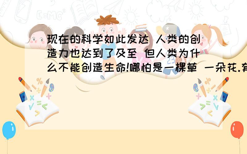 现在的科学如此发达 人类的创造力也达到了及至 但人类为什么不能创造生命!哪怕是一棵草 一朵花.有人会说 我们有科隆技术 但是那并不是生命的创造 只是利用已经有的生命（细胞）进而